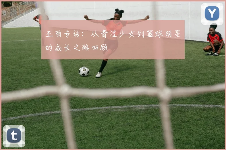 王丽专访：从青涩少女到篮球明星的成长之路回顾