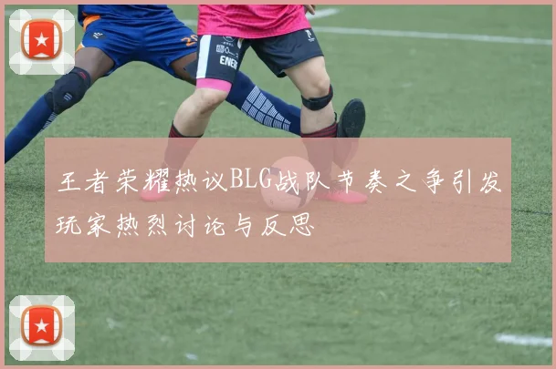 王者荣耀热议BLG战队节奏之争引发玩家热烈讨论与反思