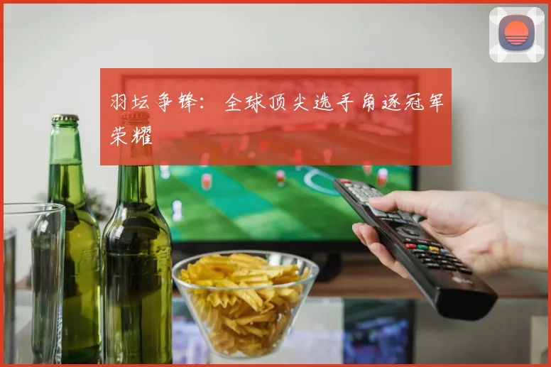 羽坛争锋：全球顶尖选手角逐冠军荣耀